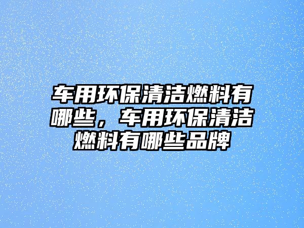 車用環(huán)保清潔燃料有哪些，車用環(huán)保清潔燃料有哪些品牌