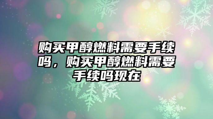 購(gòu)買甲醇燃料需要手續(xù)嗎，購(gòu)買甲醇燃料需要手續(xù)嗎現(xiàn)在