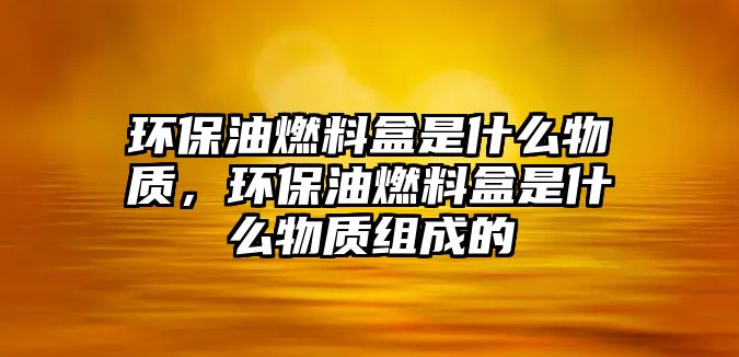 環(huán)保油燃料盒是什么物質(zhì)，環(huán)保油燃料盒是什么物質(zhì)組成的