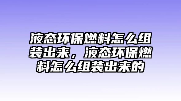 液態(tài)環(huán)保燃料怎么組裝出來(lái)，液態(tài)環(huán)保燃料怎么組裝出來(lái)的