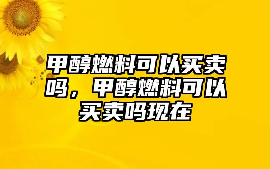 甲醇燃料可以買賣嗎，甲醇燃料可以買賣嗎現(xiàn)在