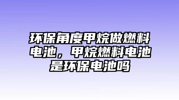 環(huán)保角度甲烷做燃料電池，甲烷燃料電池是環(huán)保電池嗎