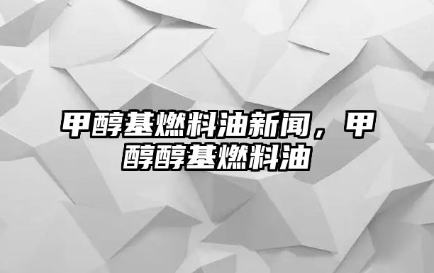 甲醇基燃料油新聞，甲醇醇基燃料油