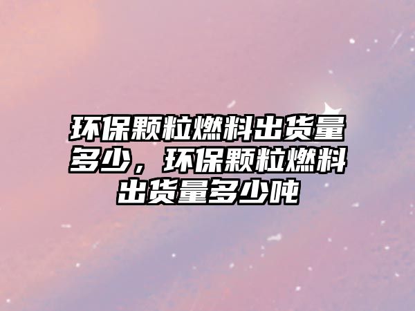 環(huán)保顆粒燃料出貨量多少，環(huán)保顆粒燃料出貨量多少噸