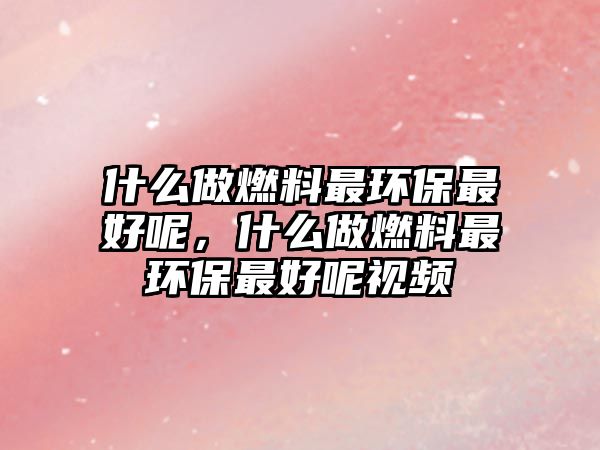 什么做燃料最環(huán)保最好呢，什么做燃料最環(huán)保最好呢視頻