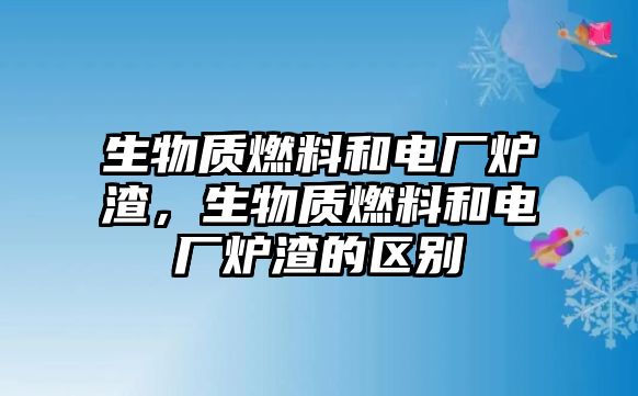 生物質(zhì)燃料和電廠爐渣，生物質(zhì)燃料和電廠爐渣的區(qū)別