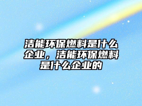 潔能環(huán)保燃料是什么企業(yè)，潔能環(huán)保燃料是什么企業(yè)的