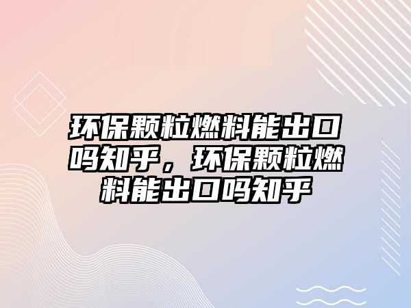 環(huán)保顆粒燃料能出口嗎知乎，環(huán)保顆粒燃料能出口嗎知乎