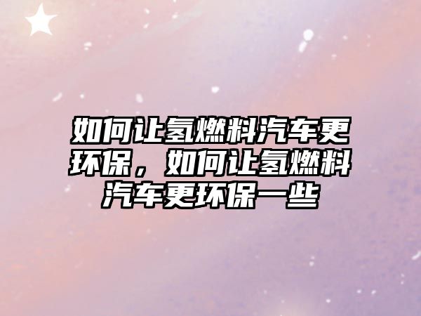 如何讓氫燃料汽車更環(huán)保，如何讓氫燃料汽車更環(huán)保一些