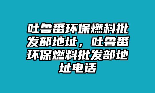 吐魯番環(huán)保燃料批發(fā)部地址，吐魯番環(huán)保燃料批發(fā)部地址電話