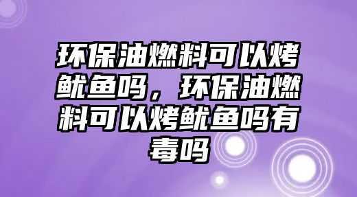 環(huán)保油燃料可以烤魷魚嗎，環(huán)保油燃料可以烤魷魚嗎有毒嗎