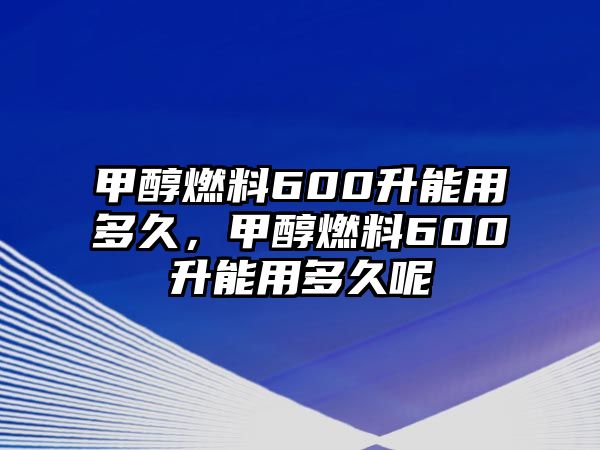 甲醇燃料600升能用多久，甲醇燃料600升能用多久呢