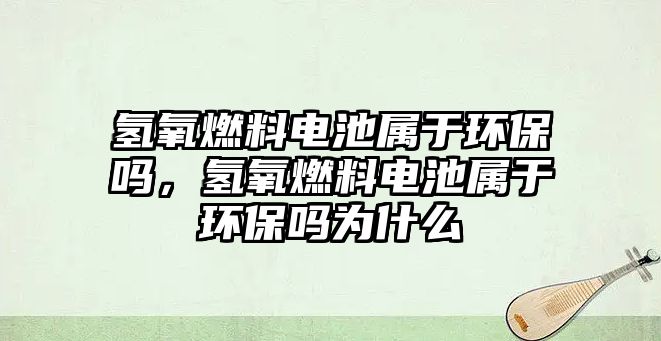 氫氧燃料電池屬于環(huán)保嗎，氫氧燃料電池屬于環(huán)保嗎為什么