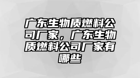 廣東生物質燃料公司廠家，廣東生物質燃料公司廠家有哪些