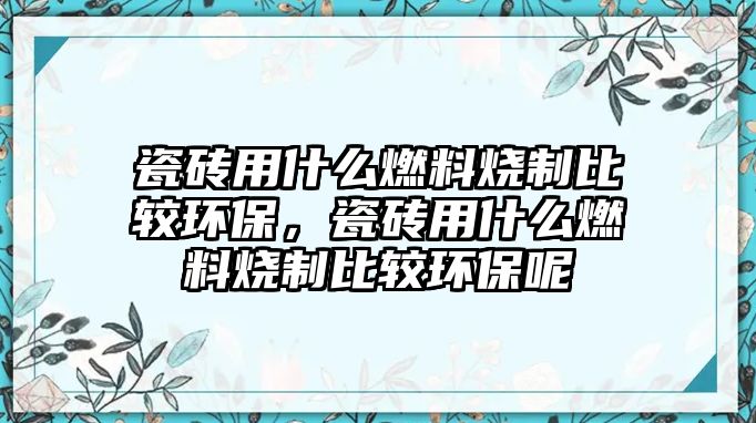 瓷磚用什么燃料燒制比較環(huán)保，瓷磚用什么燃料燒制比較環(huán)保呢