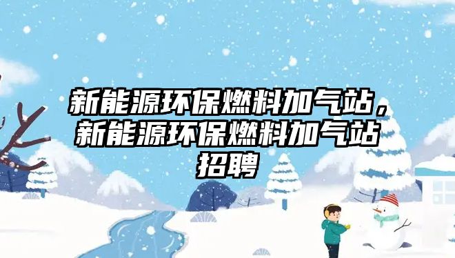 新能源環(huán)保燃料加氣站，新能源環(huán)保燃料加氣站招聘