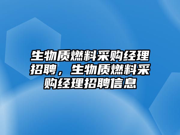 生物質(zhì)燃料采購經(jīng)理招聘，生物質(zhì)燃料采購經(jīng)理招聘信息