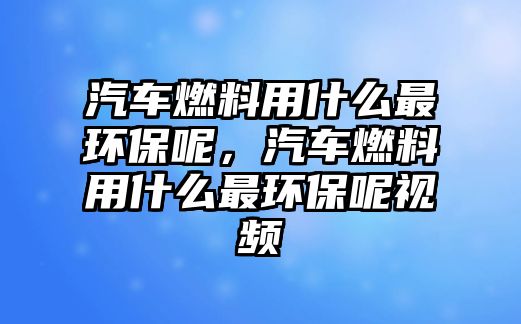 汽車燃料用什么最環(huán)保呢，汽車燃料用什么最環(huán)保呢視頻