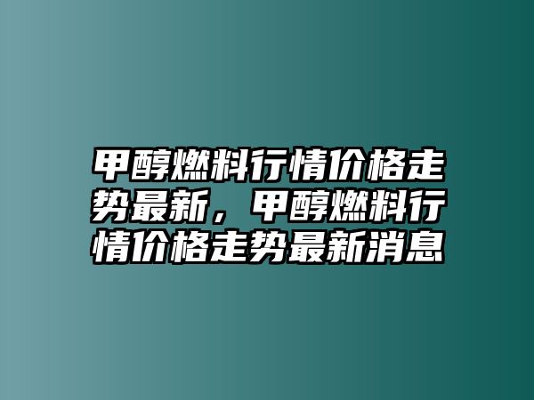 甲醇燃料行情價(jià)格走勢(shì)最新，甲醇燃料行情價(jià)格走勢(shì)最新消息