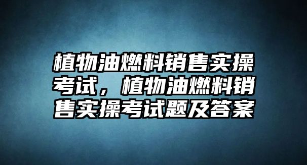植物油燃料銷售實(shí)操考試，植物油燃料銷售實(shí)操考試題及答案