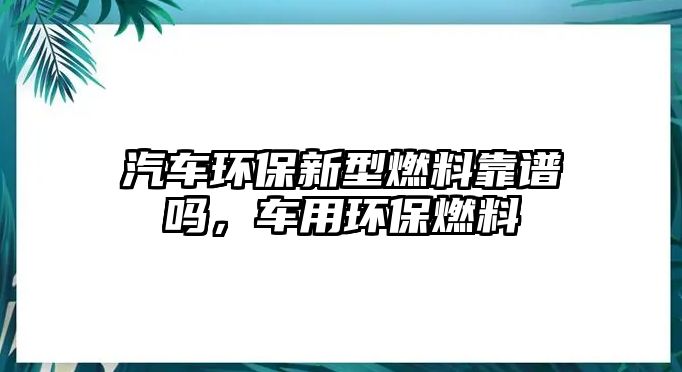 汽車環(huán)保新型燃料靠譜嗎，車用環(huán)保燃料