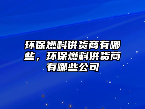 環(huán)保燃料供貨商有哪些，環(huán)保燃料供貨商有哪些公司