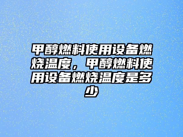 甲醇燃料使用設(shè)備燃燒溫度，甲醇燃料使用設(shè)備燃燒溫度是多少