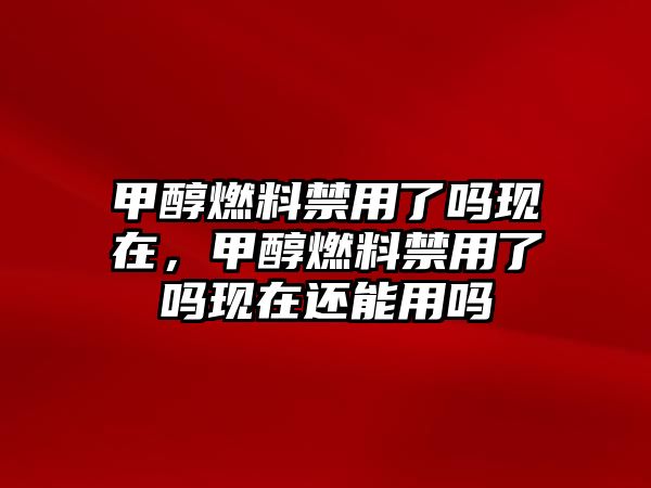 甲醇燃料禁用了嗎現(xiàn)在，甲醇燃料禁用了嗎現(xiàn)在還能用嗎