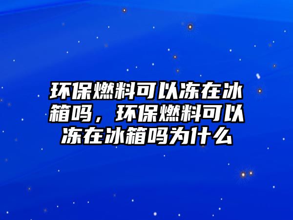 環(huán)保燃料可以凍在冰箱嗎，環(huán)保燃料可以凍在冰箱嗎為什么