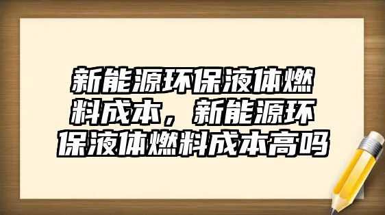 新能源環(huán)保液體燃料成本，新能源環(huán)保液體燃料成本高嗎