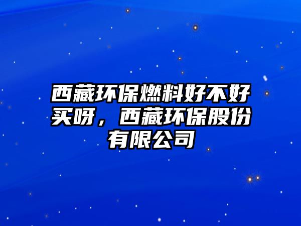 西藏環(huán)保燃料好不好買呀，西藏環(huán)保股份有限公司