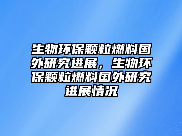 生物環(huán)保顆粒燃料國(guó)外研究進(jìn)展，生物環(huán)保顆粒燃料國(guó)外研究進(jìn)展情況