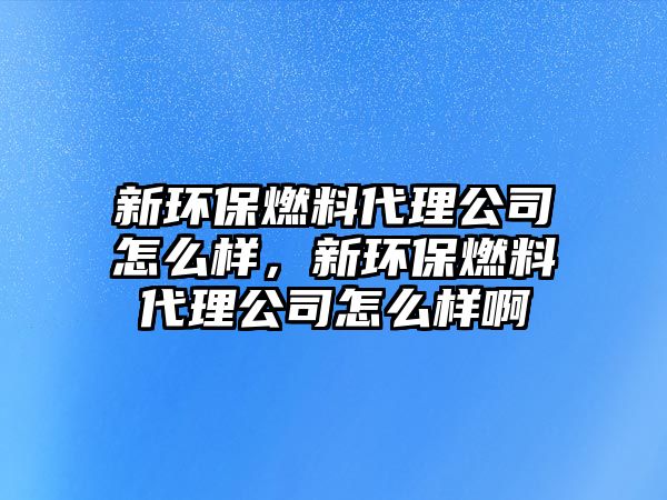 新環(huán)保燃料代理公司怎么樣，新環(huán)保燃料代理公司怎么樣啊