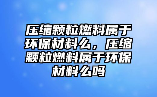 壓縮顆粒燃料屬于環(huán)保材料么，壓縮顆粒燃料屬于環(huán)保材料么嗎