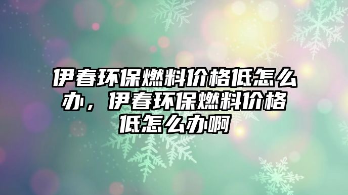 伊春環(huán)保燃料價格低怎么辦，伊春環(huán)保燃料價格低怎么辦啊