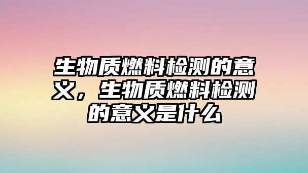 生物質(zhì)燃料檢測(cè)的意義，生物質(zhì)燃料檢測(cè)的意義是什么