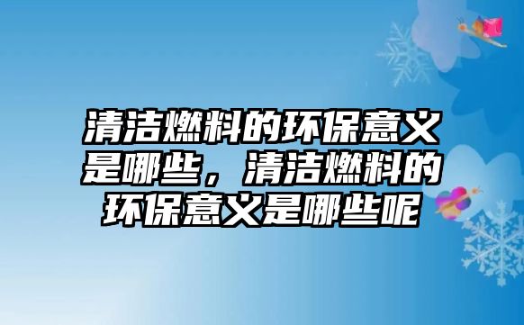 清潔燃料的環(huán)保意義是哪些，清潔燃料的環(huán)保意義是哪些呢