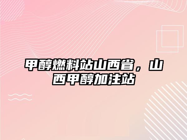 甲醇燃料站山西省，山西甲醇加注站