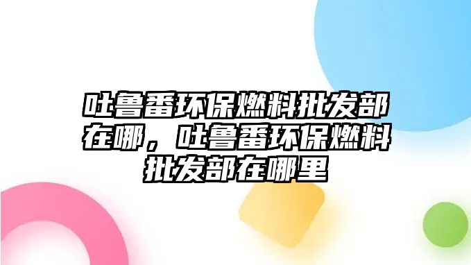 吐魯番環(huán)保燃料批發(fā)部在哪，吐魯番環(huán)保燃料批發(fā)部在哪里