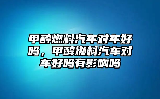 甲醇燃料汽車對車好嗎，甲醇燃料汽車對車好嗎有影響嗎