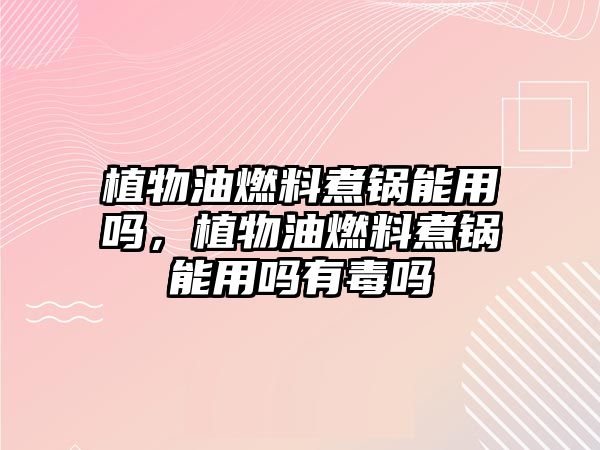 植物油燃料煮鍋能用嗎，植物油燃料煮鍋能用嗎有毒嗎