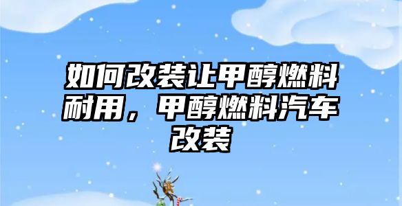 如何改裝讓甲醇燃料耐用，甲醇燃料汽車改裝