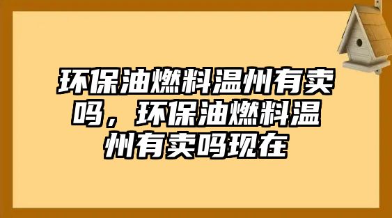 環(huán)保油燃料溫州有賣嗎，環(huán)保油燃料溫州有賣嗎現(xiàn)在