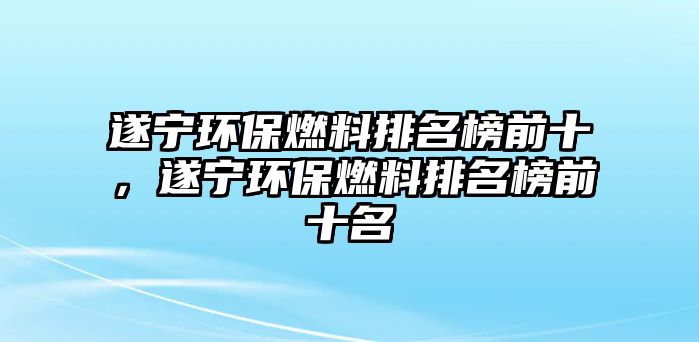 遂寧環(huán)保燃料排名榜前十，遂寧環(huán)保燃料排名榜前十名