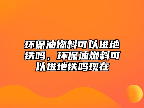 環(huán)保油燃料可以進地鐵嗎，環(huán)保油燃料可以進地鐵嗎現(xiàn)在