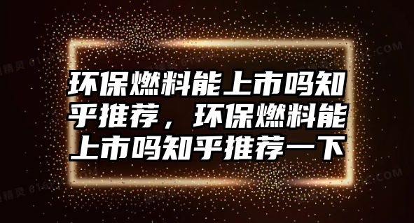 環(huán)保燃料能上市嗎知乎推薦，環(huán)保燃料能上市嗎知乎推薦一下