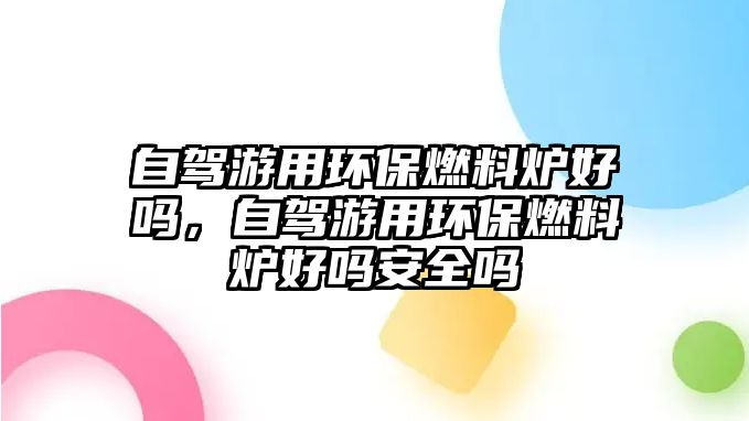 自駕游用環(huán)保燃料爐好嗎，自駕游用環(huán)保燃料爐好嗎安全嗎