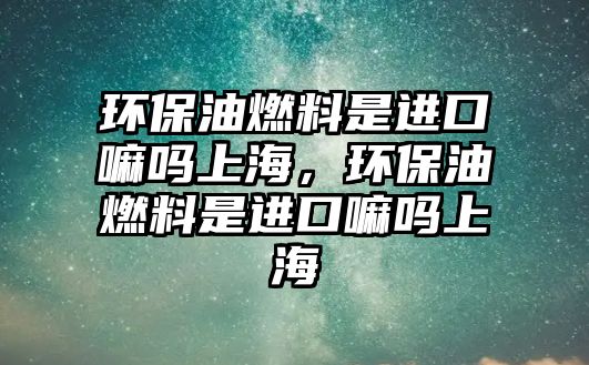 環(huán)保油燃料是進(jìn)口嘛嗎上海，環(huán)保油燃料是進(jìn)口嘛嗎上海