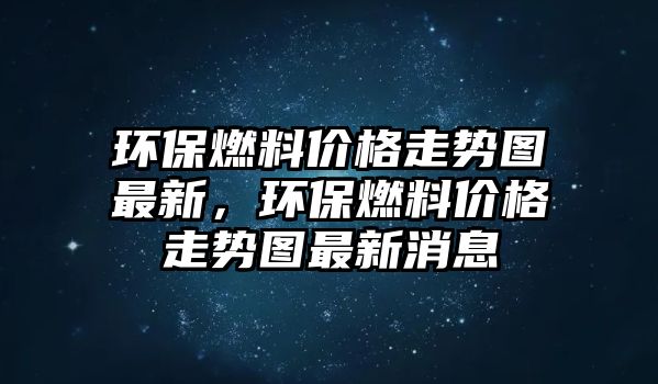 環(huán)保燃料價(jià)格走勢圖最新，環(huán)保燃料價(jià)格走勢圖最新消息