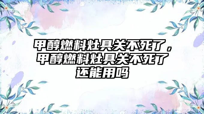 甲醇燃料灶具關(guān)不死了，甲醇燃料灶具關(guān)不死了還能用嗎